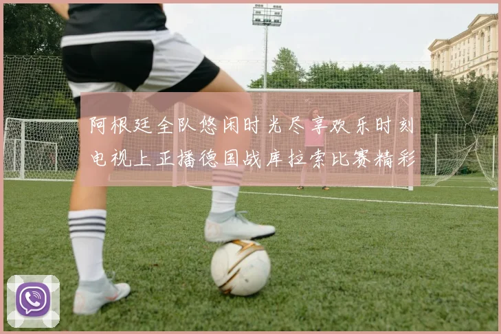 阿根廷全队悠闲时光尽享欢乐时刻电视上正播德国战库拉索比赛精彩瞬间