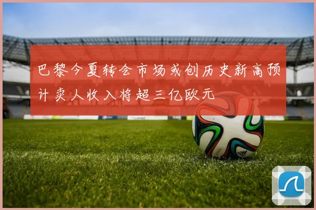 巴黎今夏转会市场或创历史新高预计卖人收入将超三亿欧元