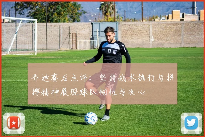 乔迪赛后点评：坚持战术执行与拼搏精神展现球队韧性与决心