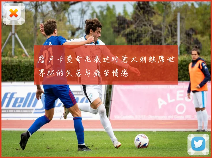 詹卢卡曼奇尼表达对意大利缺席世界杯的失落与痛苦情感