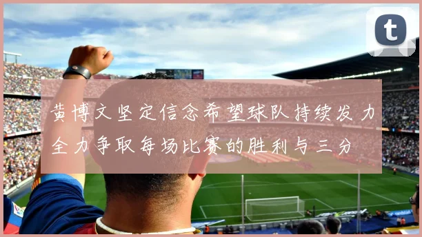 黄博文坚定信念希望球队持续发力全力争取每场比赛的胜利与三分