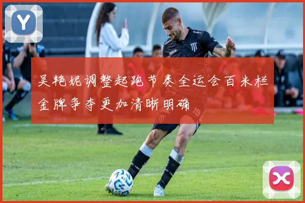 吴艳妮调整起跑节奏全运会百米栏金牌争夺更加清晰明确