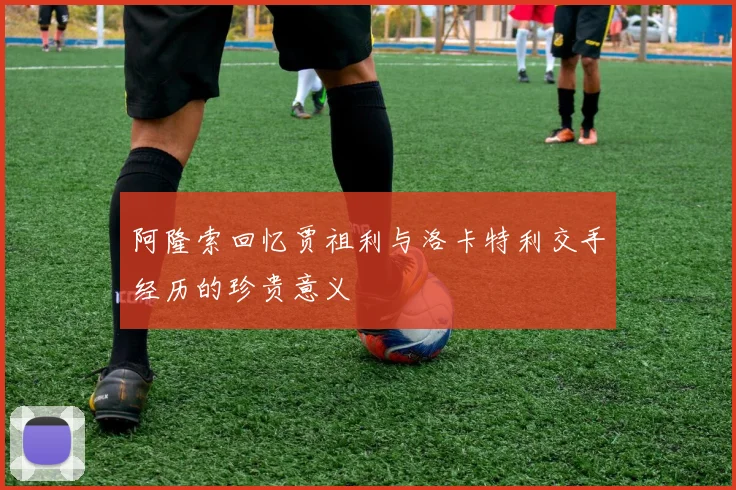 阿隆索回忆贾祖利与洛卡特利交手经历的珍贵意义