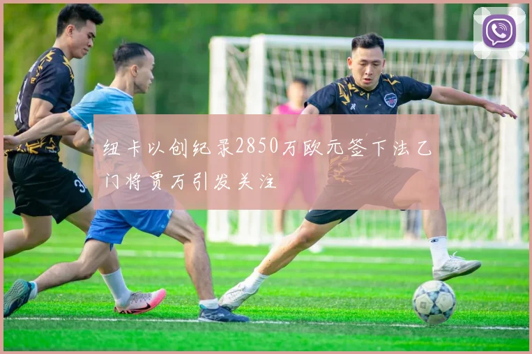 纽卡以创纪录2850万欧元签下法乙门将贾万引发关注