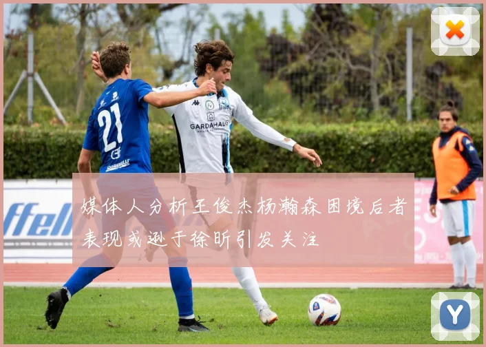 媒体人分析王俊杰杨瀚森困境后者表现或逊于徐昕引发关注