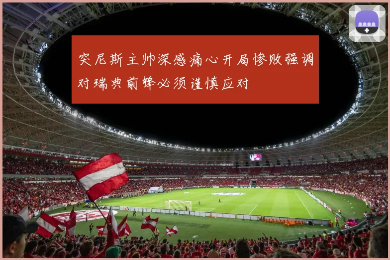 突尼斯主帅深感痛心开局惨败强调对瑞典前锋必须谨慎应对