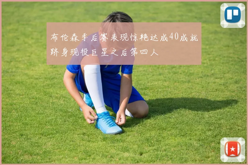 布伦森季后赛表现惊艳达成40成就跻身现役巨星之后第四人