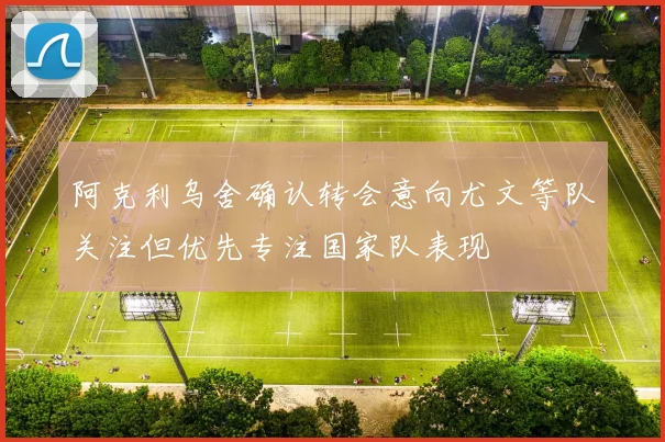 阿克利乌舍确认转会意向尤文等队关注但优先专注国家队表现