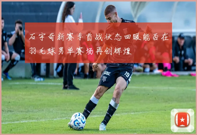 石宇奇新赛季首战状态回暖能否在羽毛球男单赛场再创辉煌