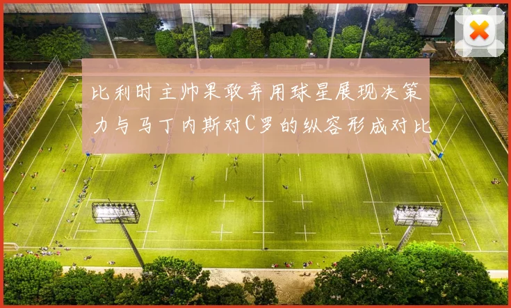 比利时主帅果敢弃用球星展现决策力与马丁内斯对C罗的纵容形成对比