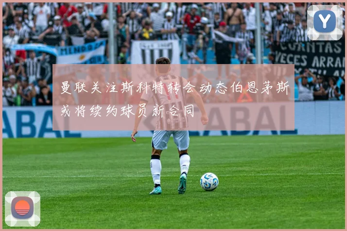 曼联关注斯科特转会动态伯恩茅斯或将续约球员新合同