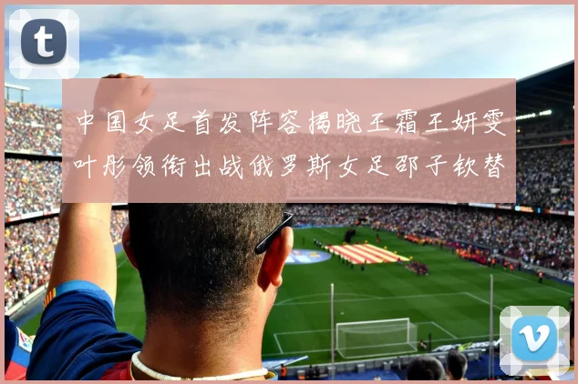 中国女足首发阵容揭晓王霜王妍雯叶彤领衔出战俄罗斯女足邵子钦替补待命