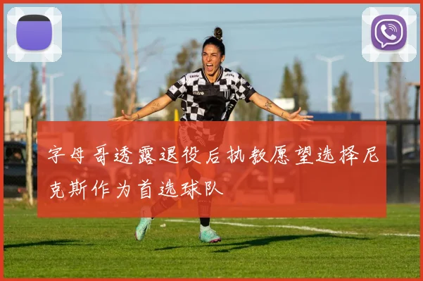 字母哥透露退役后执教愿望选择尼克斯作为首选球队