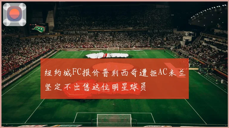 纽约城FC报价普利西奇遭拒AC米兰坚定不出售这位明星球员