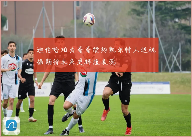 迪伦哈珀为哥哥续约凯尔特人送祝福期待未来更辉煌表现