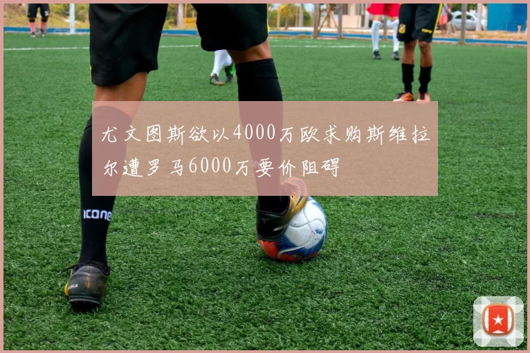 尤文图斯欲以4000万欧求购斯维拉尔遭罗马6000万要价阻碍