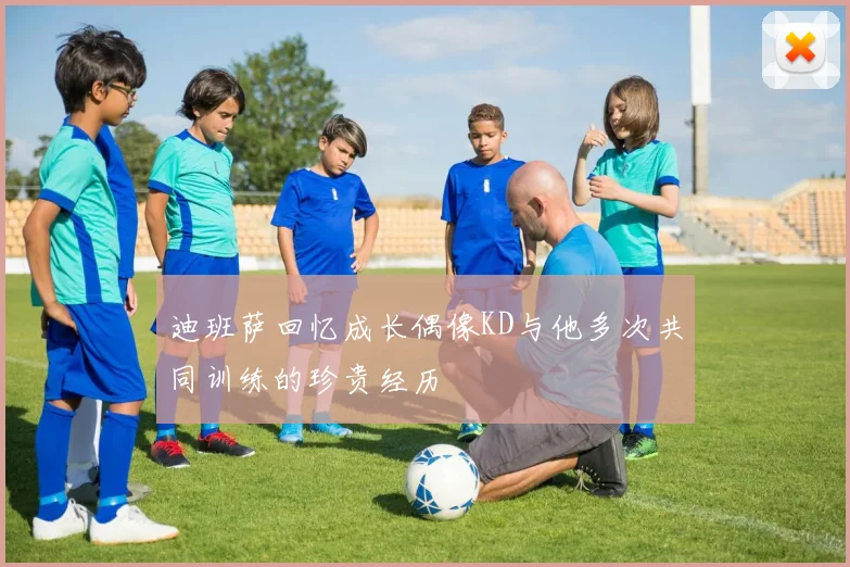 迪班萨回忆成长偶像KD与他多次共同训练的珍贵经历