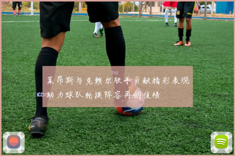 莱昂斯与克赖尔联手贡献精彩表现助力球队轮换阵容再创佳绩