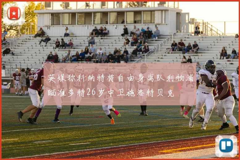 英媒称科纳特将自由身离队利物浦瞄准多特26岁中卫施洛特贝克