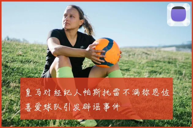 皇马对经纪人帕斯托雷不满称恩佐喜爱球队引发辟谣事件