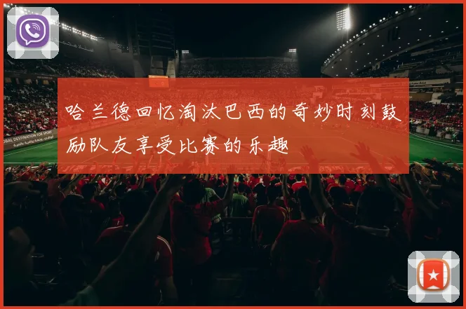 哈兰德回忆淘汰巴西的奇妙时刻鼓励队友享受比赛的乐趣